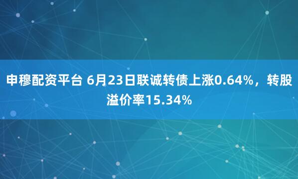 申穆配资平台 6月23日联诚转债上涨0.64%，转股溢价率15.34%