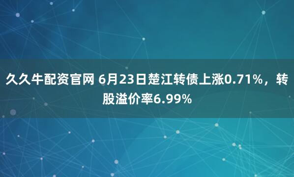 久久牛配资官网 6月23日楚江转债上涨0.71%，转股溢价率6.99%