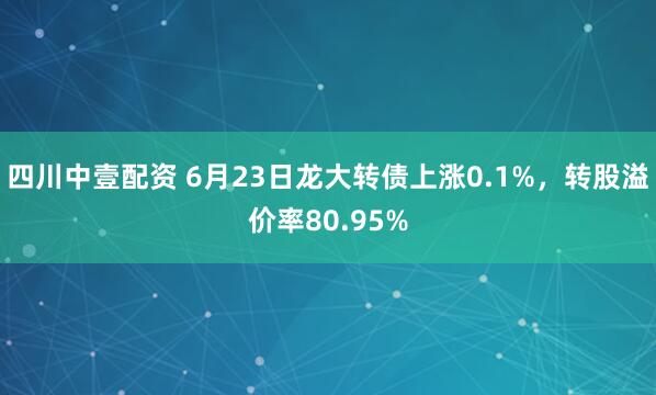 四川中壹配资 6月23日龙大转债上涨0.1%，转股溢价率80.95%