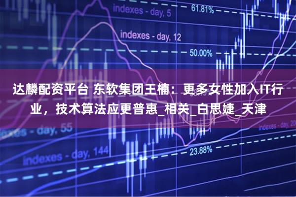 达麟配资平台 东软集团王楠：更多女性加入IT行业，技术算法应更普惠_相关_白思婕_天津