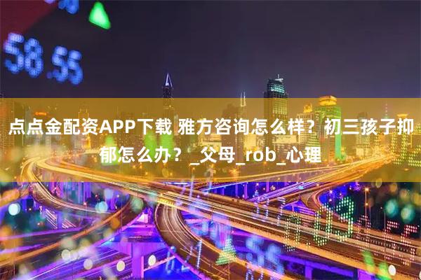 点点金配资APP下载 雅方咨询怎么样？初三孩子抑郁怎么办？_父母_rob_心理