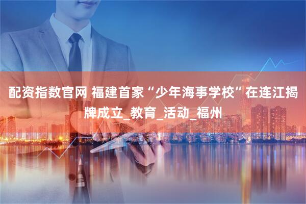 配资指数官网 福建首家“少年海事学校”在连江揭牌成立_教育_活动_福州
