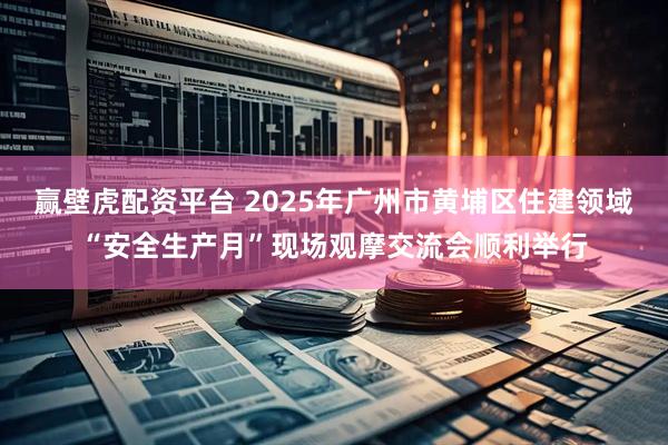 赢壁虎配资平台 2025年广州市黄埔区住建领域“安全生产月”现场观摩交流会顺利举行