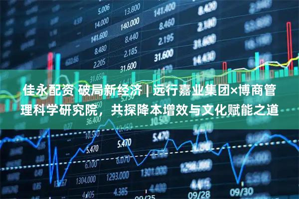 佳永配资 破局新经济 | 远行嘉业集团×博商管理科学研究院，共探降本增效与文化赋能之道