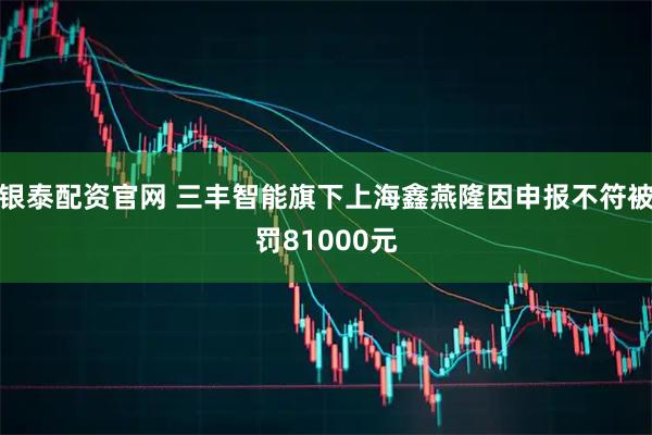 银泰配资官网 三丰智能旗下上海鑫燕隆因申报不符被罚81000元