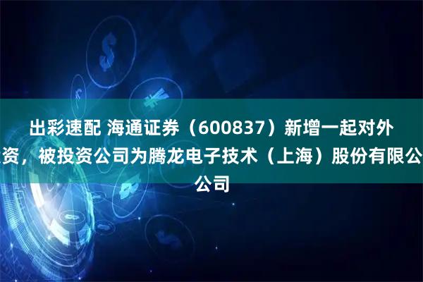 出彩速配 海通证券（600837）新增一起对外投资，被投资公司为腾龙电子技术（上海）股份有限公司