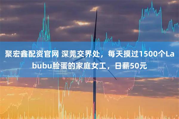 聚宏鑫配资官网 深莞交界处，每天摸过1500个Labubu脸蛋的家庭女工，日薪50元