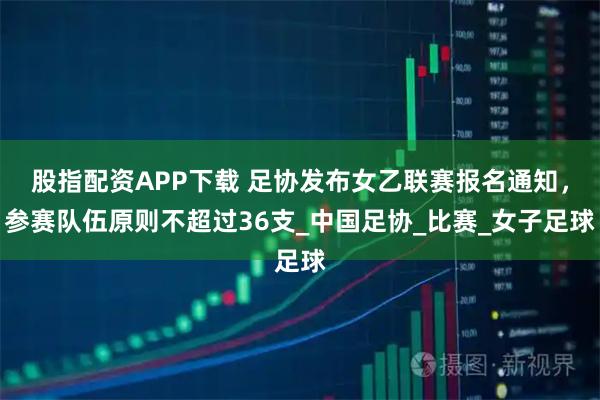 股指配资APP下载 足协发布女乙联赛报名通知，参赛队伍原则不超过36支_中国足协_比赛_女子足球