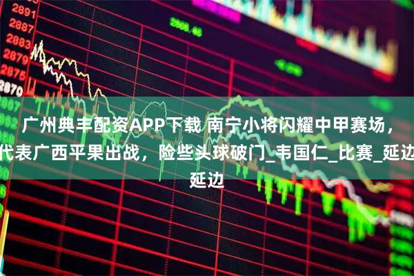 广州典丰配资APP下载 南宁小将闪耀中甲赛场，代表广西平果出战，险些头球破门_韦国仁_比赛_延边
