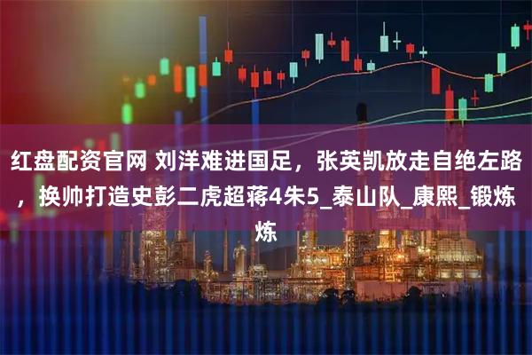 红盘配资官网 刘洋难进国足，张英凯放走自绝左路，换帅打造史彭二虎超蒋4朱5_泰山队_康熙_锻炼