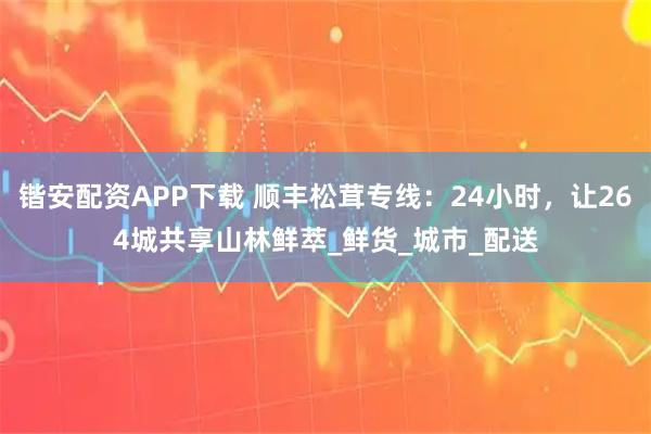 锴安配资APP下载 顺丰松茸专线：24小时，让264城共享山林鲜萃_鲜货_城市_配送