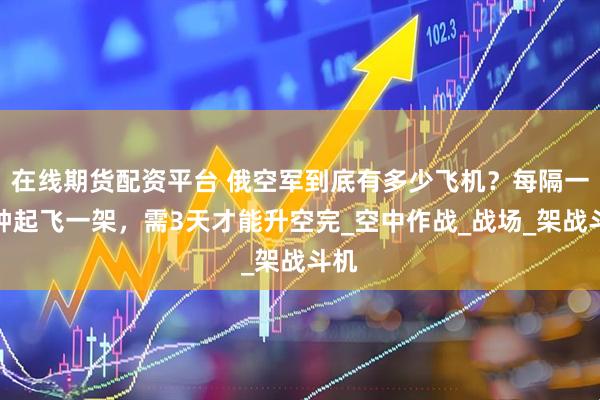 在线期货配资平台 俄空军到底有多少飞机？每隔一分钟起飞一架，需3天才能升空完_空中作战_战场_架战斗机