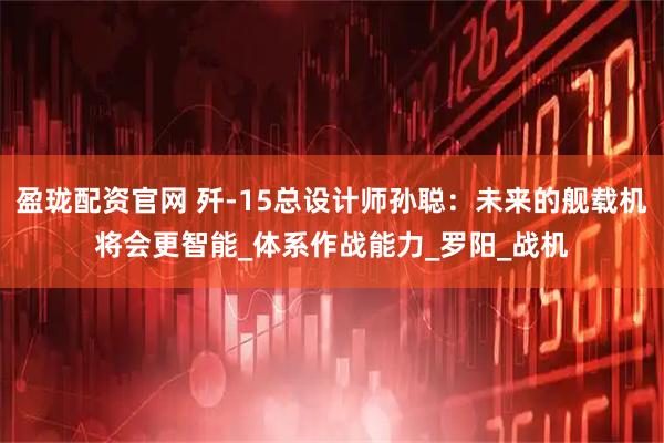 盈珑配资官网 歼-15总设计师孙聪：未来的舰载机将会更智能_体系作战能力_罗阳_战机