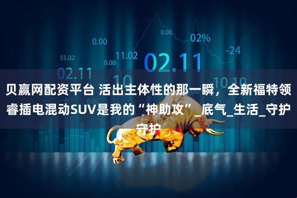 贝赢网配资平台 活出主体性的那一瞬，全新福特领睿插电混动SUV是我的“神助攻”_底气_生活_守护