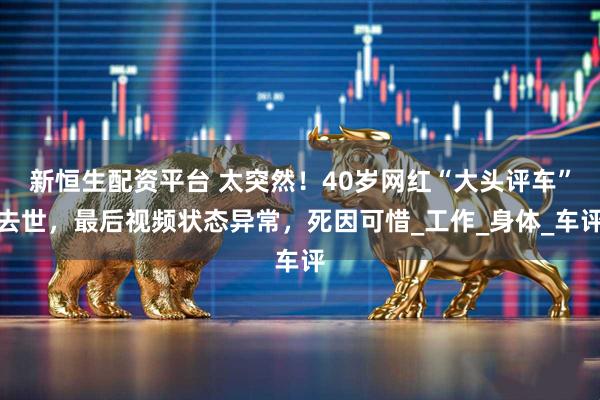 新恒生配资平台 太突然！40岁网红“大头评车”去世，最后视频状态异常，死因可惜_工作_身体_车评