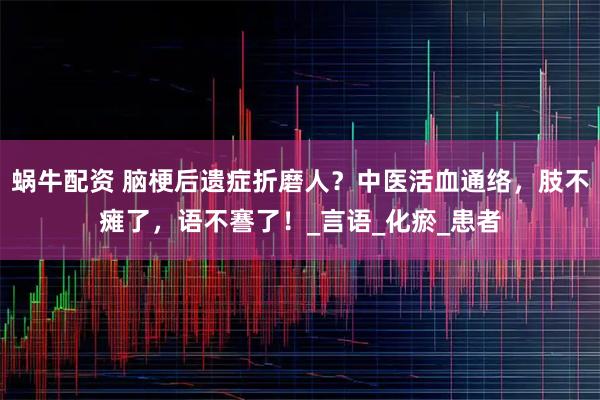 蜗牛配资 脑梗后遗症折磨人？中医活血通络，肢不瘫了，语不謇了！_言语_化瘀_患者