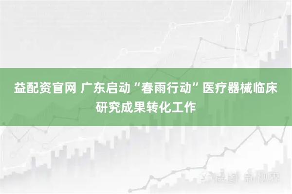 益配资官网 广东启动“春雨行动”医疗器械临床研究成果转化工作