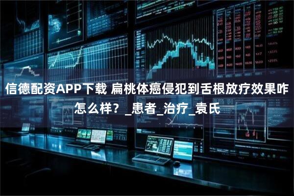 信德配资APP下载 扁桃体癌侵犯到舌根放疗效果咋怎么样？_患者_治疗_袁氏