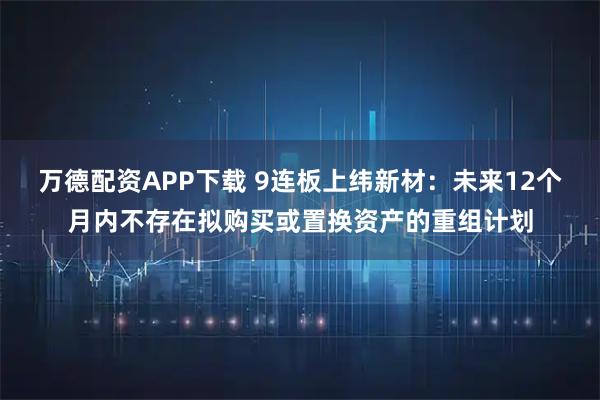 万德配资APP下载 9连板上纬新材：未来12个月内不存在拟购买或置换资产的重组计划