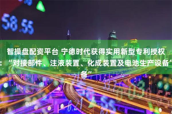 智操盘配资平台 宁德时代获得实用新型专利授权：“对接部件、注液装置、化成装置及电池生产设备”