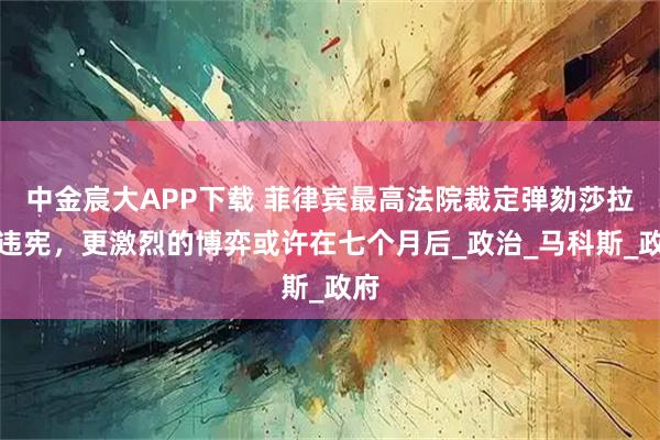 中金宸大APP下载 菲律宾最高法院裁定弹劾莎拉案违宪，更激烈的博弈或许在七个月后_政治_马科斯_政府