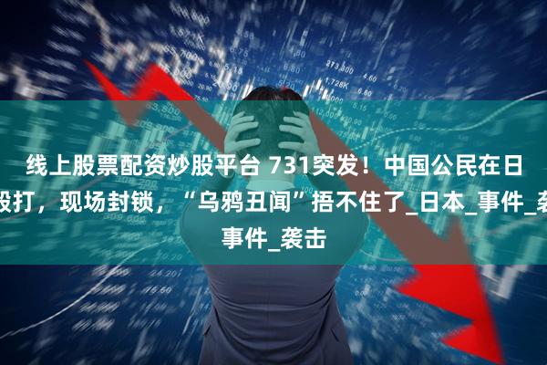 线上股票配资炒股平台 731突发！中国公民在日被殴打，现场封锁，“乌鸦丑闻”捂不住了_日本_事件_袭击