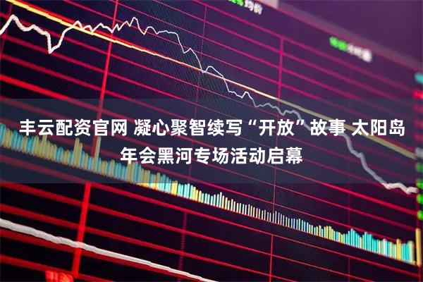丰云配资官网 凝心聚智续写“开放”故事 太阳岛年会黑河专场活动启幕