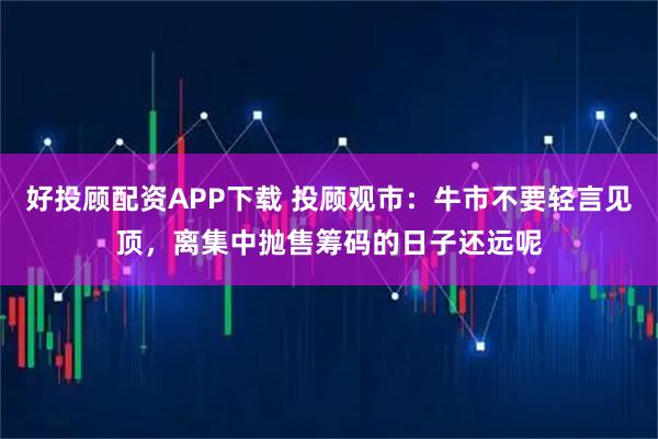 好投顾配资APP下载 投顾观市：牛市不要轻言见顶，离集中抛售筹码的日子还远呢