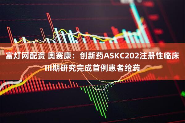 富灯网配资 奥赛康：创新药ASKC202注册性临床III期研究完成首例患者给药
