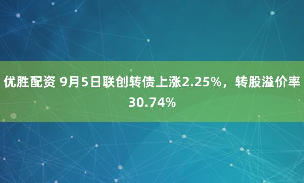 优胜配资 9月5日联创转债上涨2.25%，转股溢价率30.74%