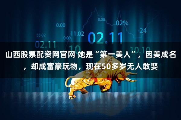 山西股票配资网官网 她是“第一美人”，因美成名，却成富豪玩物，现在50多岁无人敢娶
