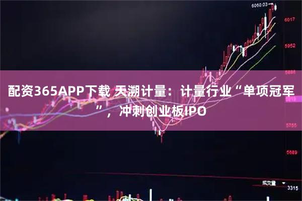 配资365APP下载 天溯计量：计量行业“单项冠军”，冲刺创业板IPO