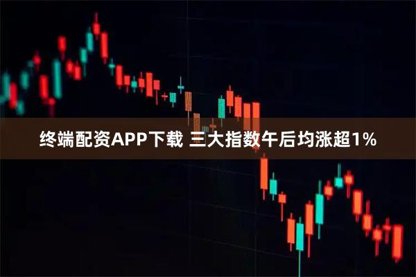 终端配资APP下载 三大指数午后均涨超1%
