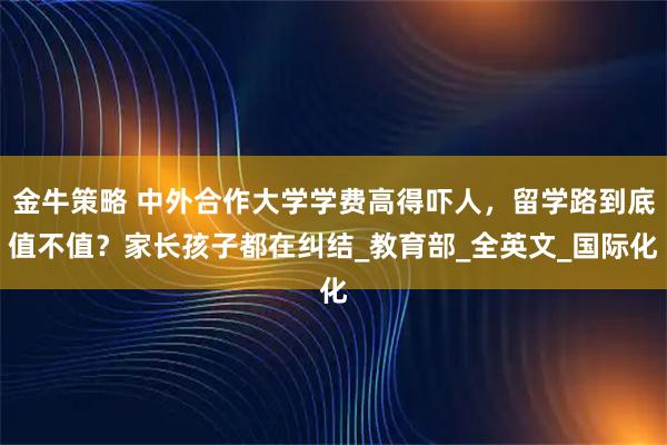 金牛策略 中外合作大学学费高得吓人，留学路到底值不值？家长孩子都在纠结_教育部_全英文_国际化