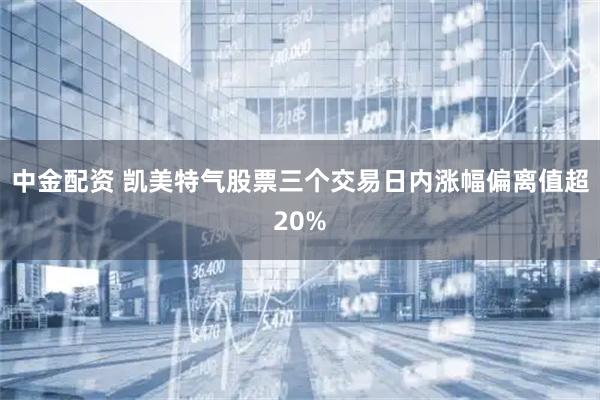 中金配资 凯美特气股票三个交易日内涨幅偏离值超20%