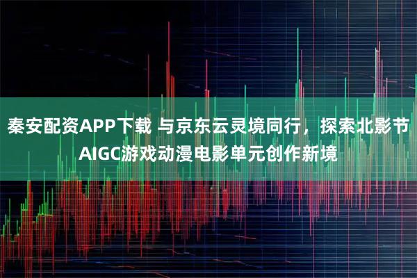 秦安配资APP下载 与京东云灵境同行，探索北影节AIGC游戏动漫电影单元创作新境