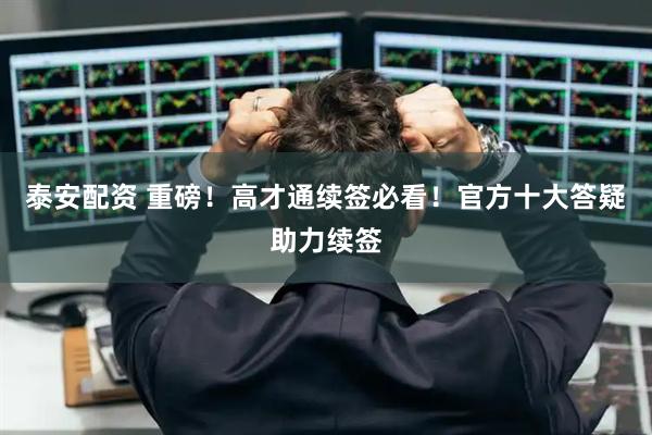 泰安配资 重磅！高才通续签必看！官方十大答疑助力续签