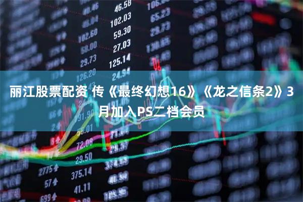 丽江股票配资 传《最终幻想16》《龙之信条2》3月加入PS二档会员
